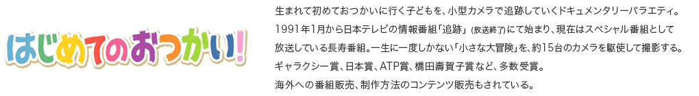 はじめてのおつかい！ 生まれて初めておつかいに行く子どもを、小型カメラで追跡していくドキュメンタリーバラエティ。<br>1991年1月から日本テレビの情報番組「追跡」 (放送終了)にて始まり、現在はスペシャル番組として放送している長寿番組。一生に一度しかない「小さな大冒険」を、約15台のカメラを駆使して撮影する。<br>ギャラクシー賞、日本賞、ATP賞、橋田壽賀子賞など、多数受賞。<br>海外への番組販売、制作方法のコンテンツ販売もされている。